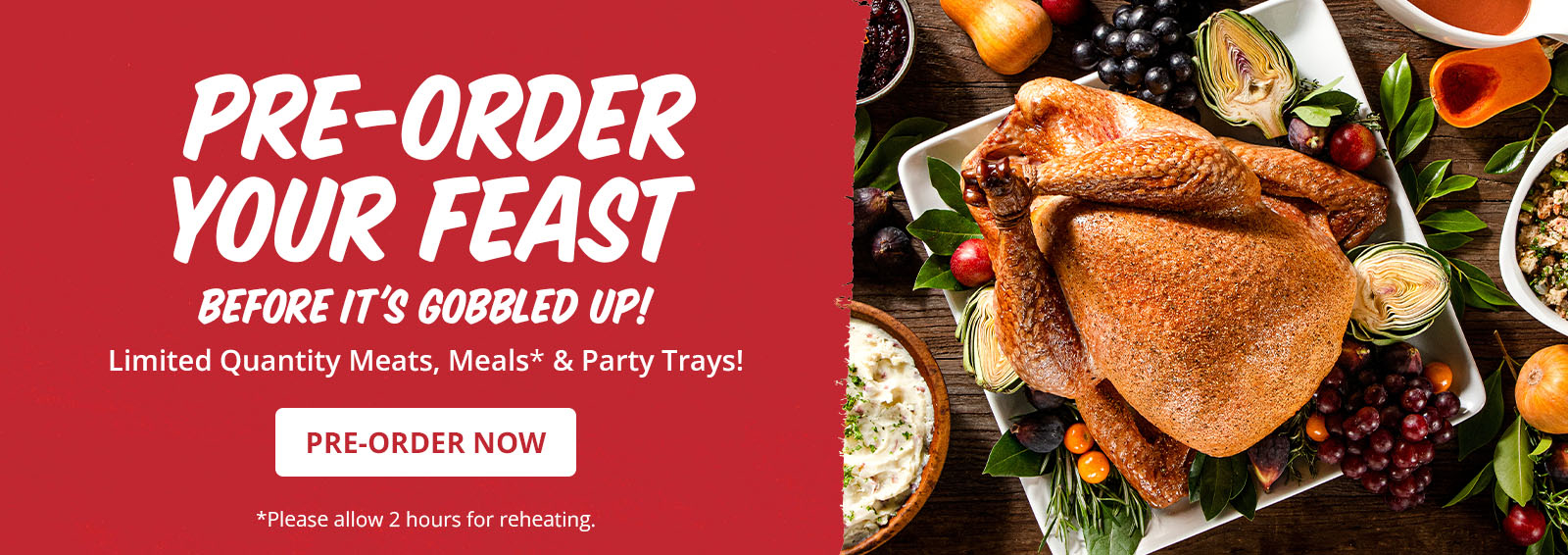 Pre-order your holiday feast before it's gobbled up! Limited quantity meats, meals, and party trays. Click here to preorder now. Please allow 2 hours for reheating pre-prepared meals.