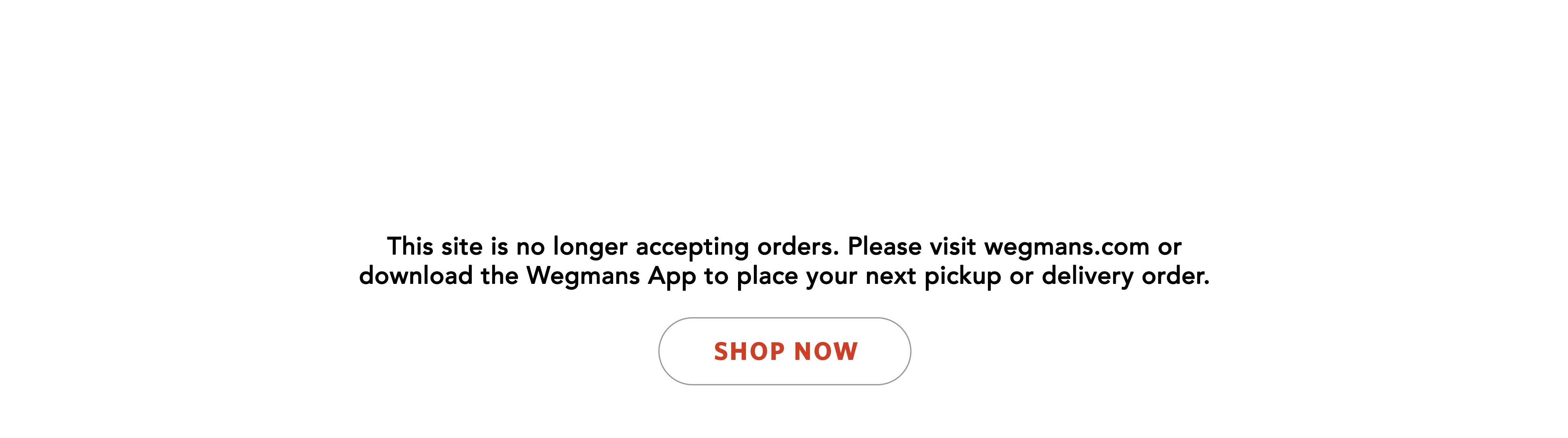 This site is no longer accepting orders. Please visit wegmans.com or download the Wegmans App to place your next pickup or delivery order.  Link to wegmans.com