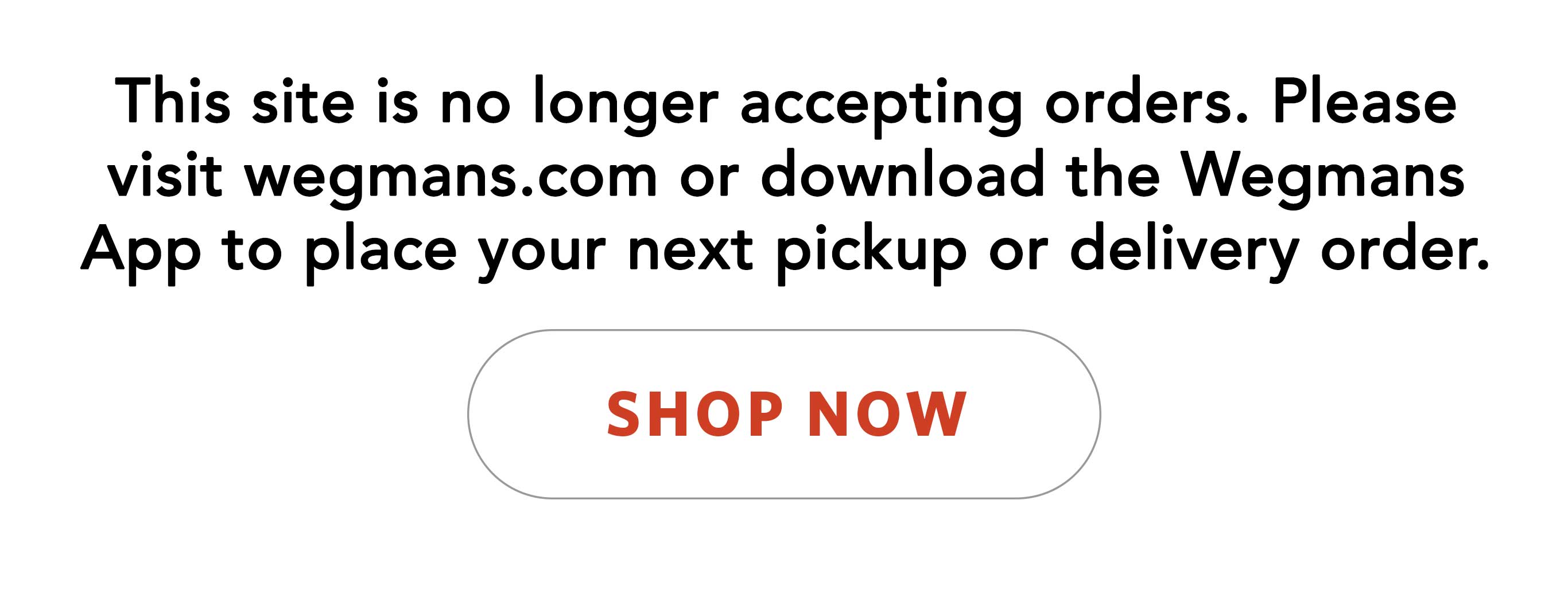 This site is no longer accepting orders. Please visit wegmans.com or download the Wegmans App to place your next pickup or delivery order.  Link to wegmans.com