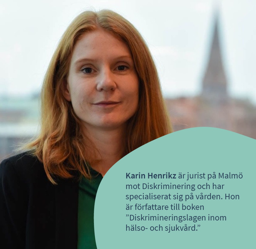 Karin Henrikz är jurist på Malmö mot Diskriminering och har 
specialiserat sig på vården. Hon är författare till boken 
”Diskrimineringslagen inom hälso- och sjukvård.” 