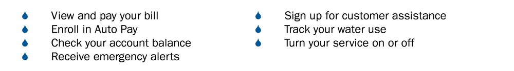 View and pay your bill
Enroll in Auto Pay
Check your account balance
Receive emergency alerts
Sign up for customer assistance
Track your water use
Turn your service on or off