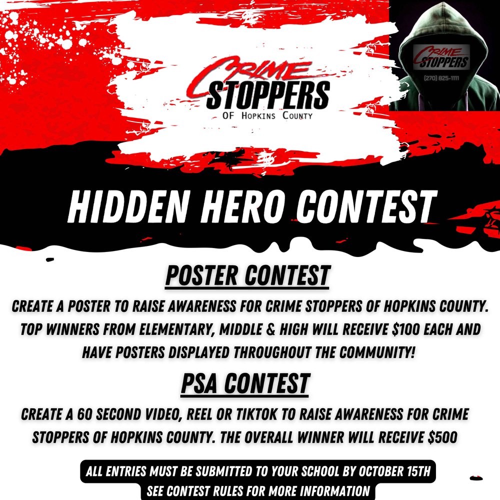 CrimeStoppers of Hopkins County Hidden Hero Contest poster contest  Create a poster to raise awareness for crime stoppers of hopkins county. Top winners from elementary, middle & high will receive $100 each and have posters displayed throughout the community! PSA Contest Create a 60 second video, Reel or Tiktok to raise awareness for crime stoppers of hopkins county. the overall winner will receive $500 All entries must be submitted to your school by October 15th See contest rules for more information