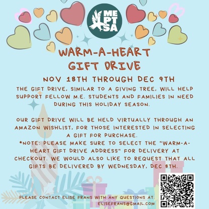 Warm-A-Heart Gift Drive. The ME PTSA is hosting a Warm-A-Heart Gift Drive Nov 17th through Dec 9th. Similar to a Giving Tree, this will help support fellow ME students and families in need during the upcoming holiday season.
For those interested in selecting a gift for purchase, our gift drive will be held virtually through an Amazon Wishlist.

Please make sure to select the "Warm-A-Heart Gift Drive Address" for delivery at checkout. We would also like to request that all gifts be delivered by Friday, December 8th. 

For any questions, please reach out to Elise Frans. 