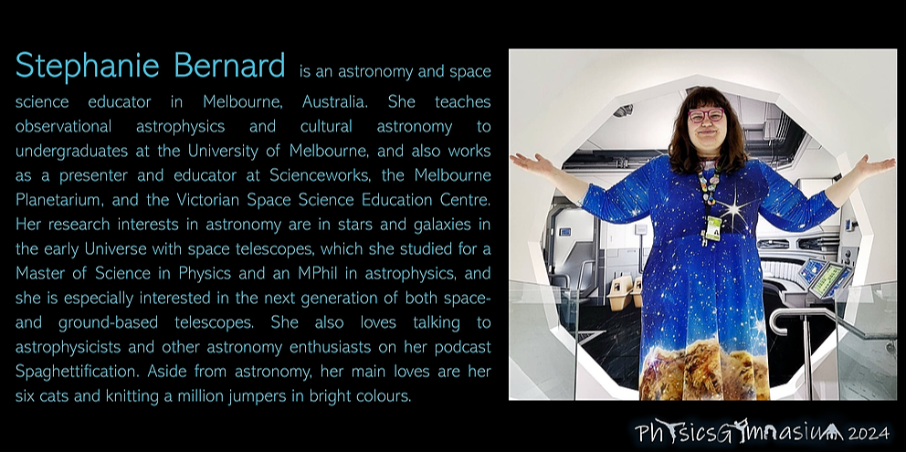 Our speaker, Stephanie Bernard, is an astronomy and space science educator in Melbourne, Australia. She teaches observational astrophysics and cultural astronomy to undergraduates at the University of Melbourne, and also works as a presenter and educator at Scienceworks, the Melbourne Planetarium, and the Victorian Space Science Education Centre. Her research interests in astronomy are in stars and galaxies in the early Universe with space telescopes, which she studied for a Master of Science in Physics and an MPhil in astrophysics, and she is especially interested in the next generation of both space- and ground-based telescopes. She also loves talking to astrophysicists and other astronomy enthusiasts on her podcast Spaghettification. Aside from astronomy, her main loves are her six cats and knitting a million jumpers in bright colours.