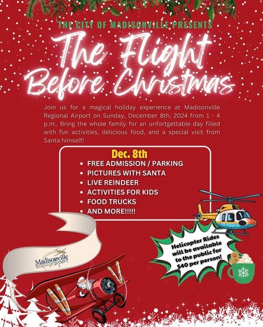 The City of Madisonville presents The Flight Before Christmas.
Join us for a magical holiday experience at Madisonville Regional Airport on Sunday, December 8, 2024, from 1-4 p.m. Bring the whole family for an unforgettable day filled with fun activities, delicious food, and a special visit from Santa himself!
Dec. 8th
Free Admission and Parking
Pictures with Santa
Live Reindeer
Activities for Kids
Food Trucks
And more!
Helicopter Rides will be available to the public for $40 per person.
