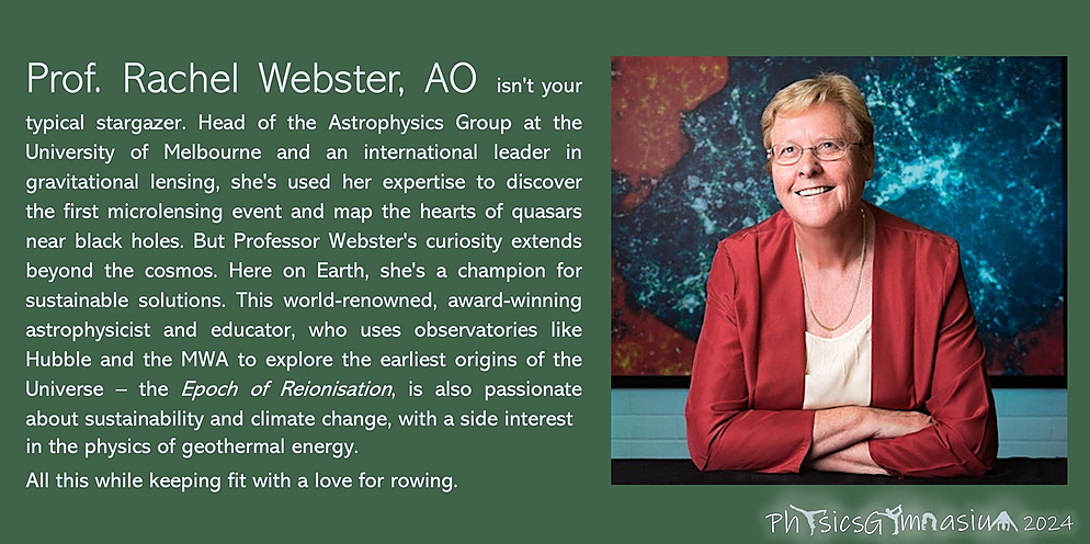 Our speaker, Prof. Rachel Webster, AO, isn't your typical stargazer. Head of the Astrophysics Group at the University of Melbourne and an international leader in gravitational lensing, she's used her expertise to discover the first microlensing event and map the hearts of quasars near black holes. But Professor Webster's curiosity extends beyond the cosmos. Here on Earth, she's a champion for sustainable solutions. This world-renowned, award-winning astrophysicist and educator, who uses observatories like Hubble and the MWA to explore the earliest origins of the Universe – the Epoch of Reionisation, is also passionate about sustainability and climate change, with a side interest in the physics of geothermal energy.  All this while keeping fit with a love for rowing.