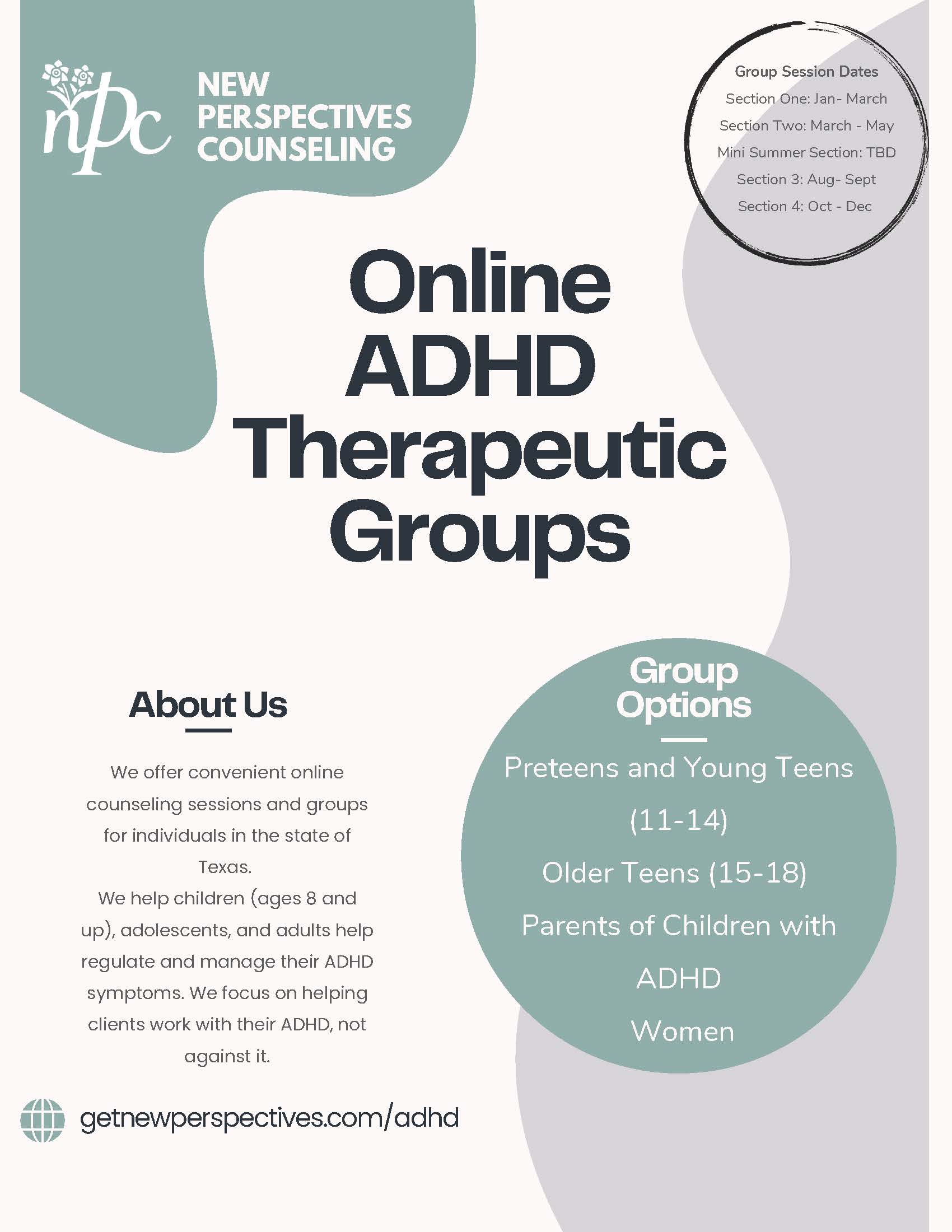 New Perspectives Counseling, Online ADHD Therapeutic Groups for Preteens and Young Teens (11-14), Older Teens (15-18), and Parents of Children with ADHD. Group session dates: Section 1: Jan-March, Section 2: March-May, Mini summer section: TBD, Section 3: August-Sept, Section 4: Oct-Dec.  About us: We offer convenient online counseling sessions dn groups for individuals in the state of TX. We help children (ages 8 & up), adolescents and adults help regulate and manage their ADHD symptoms. We focus on helping clients work with their ADHD, not against it.  getnewperspectives.com/adkh




