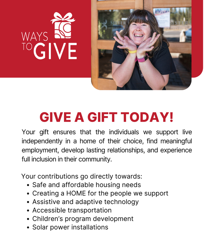 Ways to give. - Your gift ensures that the individuals we support live independently in a home of their choice, find meaningful employment, develop lasting relationships, and experience full inclusion in their community. Your contributions go directly towards: Safe and affordable housing needs Creating a HOME for the people we support Assistive and adaptive technology Accessible transportation Children’s program development Solar power installations.