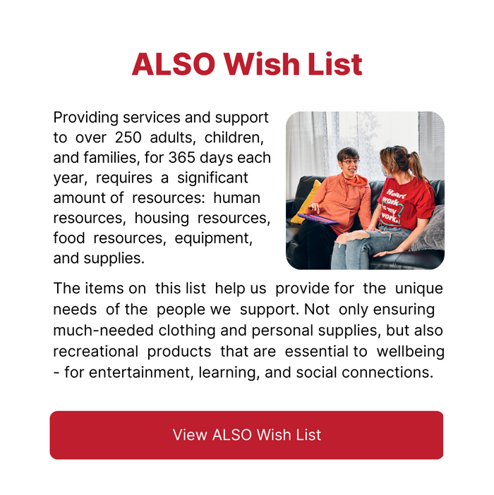ALSO Wish List - Providing services and support to  over  250  adults,  children, and families, for 365 days each year,  requires  a  significant amount of  resources:  human resources,  housing  resources, food  resources,  equipment, and supplies. The items on  this list  help us  provide for  the  unique needs  of the  people we  support. Not  only ensuring much-needed clothing and personal supplies, but also recreational  products  that are  essential to  wellbeing - for entertainment, learning, and social connections. - Click here to view the ALSO Wish List