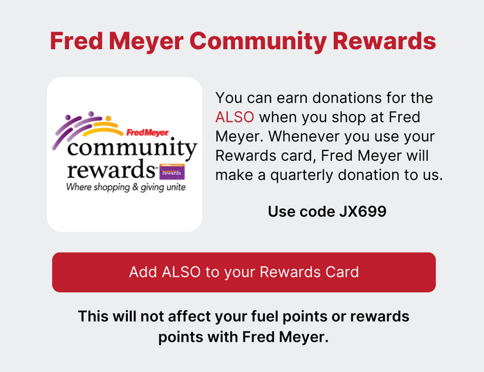 Fred Meyer Community Rewards - You can earn donations for the ALSO when you shop at Fred Meyer. Whenever you use your Rewards card, Fred Meyer will make a quarterly donation to us. Use code JX699 - This will not affect your fuel points or reward points with Fred Meyer - Click here to add ALSO to your Rewards Card
