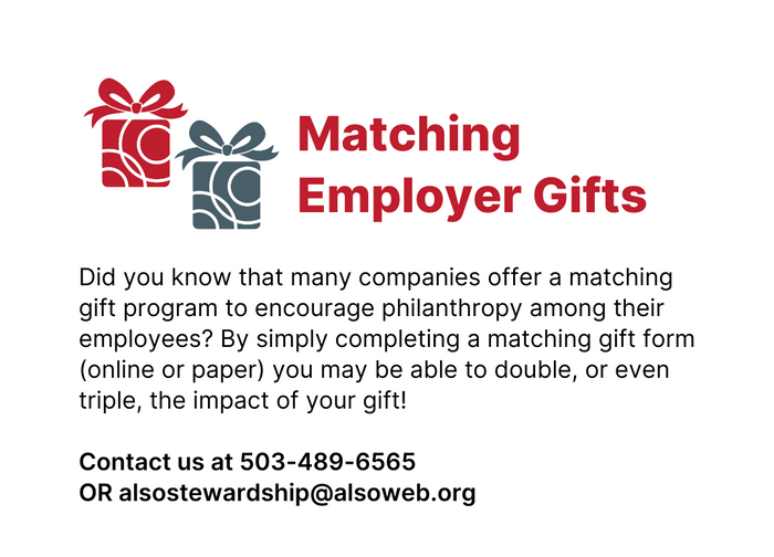 Matching Employer Gifts - Did you know that many companies offer a matching gift program to encourage philanthropy among their employees? By simply completing a matching gift form (online or paper) you may be able to double, or even triple, the impact of your gift!   Contact us at 503-489-6565 OR alsostewardship@alsoweb.org