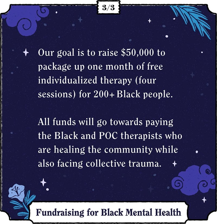 Our goal is to raise $50,000 to package up one month of free individualized therapy (four sessions) for 200 + Black people. All funds will go towards paying the Black and POC therapists who are healing the community while also facing collective trauma.