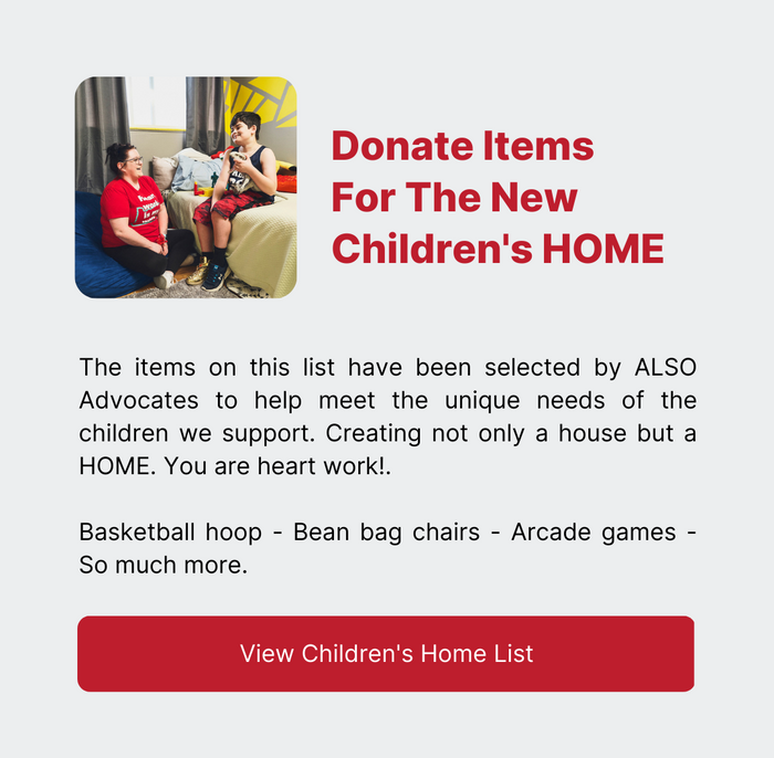 Donate Items For The New Children's HOME - The items on this list have been selected by ALSO Advocates to help meet the unique needs of the children we support. Creating not only a house but a HOME. You are heart work!.   Basketball hoop - Bean bag chairs - Arcade games - So much more. - Click here to view the Children's Home List