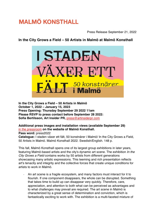 This fall, Malmö Konsthall opens one of its largest group exhibitions in later years, featuring Malmö-based artists and the city's dynamic art scene. The exhibition In the City Grows a Field contains works by 50 artists from different generations showcasing many artistic expressions. This teeming and rich presentation reflects art's tenacity and integrity and the collective forces that create unique conditions for artists to work in Malmö.