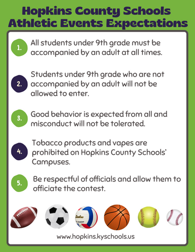 Please be aware of the following Hopkins County Schools’ Athletic Events Expectations: All students under 9th grade must be accompanied by an adult at all times. Students under 9th grade who are not accompanied by an adult will not be allowed to enter. Good behavior is expected from all and misconduct will not be tolerated. Tobacco products and vapes are prohibited on Hopkins County Schools’ campuses. Be respectful of officials and allow them to officiate the contest.