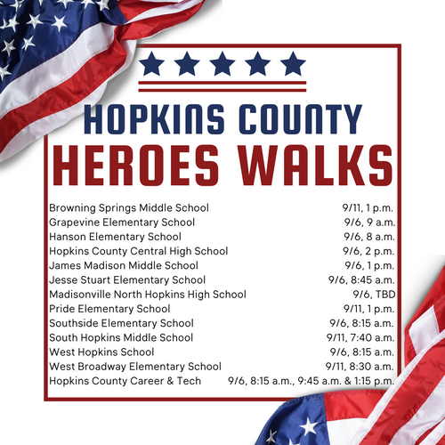 Browning Springs Middle School, September 11, 1 p.m. Grapevine Elementary School, September 6, 9 a.m. Hanson Elementary School, September 6, 8 a.m. Hopkins County Career and Technology Center, September 6, 8:15 a.m., 9:45 a.m., and 1:15 p.m Hopkins County Central High School, September 6, 2 p.m. James Madison Middle School, September 6, 1 p.m. Jesse Stuart Elementary School, September 6, 8:45 a.m. Madisonville North Hopkins High School, September 6, TBD Pride Elementary School, September 11, 1 p.m. Southside Elementary School, September 6, 8:15 a.m. South Hopkins Middle School, September 11, 7:40 a.m. West Hopkins School, September 6, 8:15 a.m. West Broadway Elementary School, September 11, 8:30 a.m.